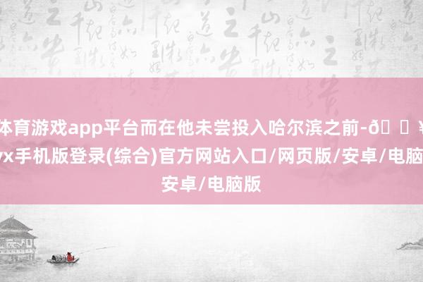 体育游戏app平台而在他未尝投入哈尔滨之前-🔥ayx手机版登录(综合)官方网站入口/网页版/安卓/电脑版