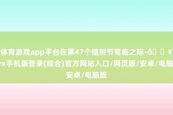 体育游戏app平台在第47个植树节驾临之际-🔥ayx手机版登录(综合)官方网站入口/网页版/安卓/电脑版