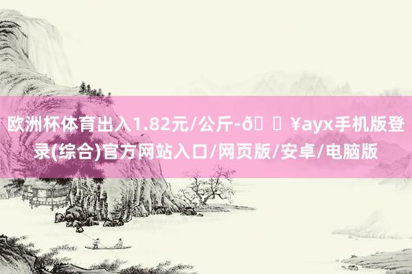 欧洲杯体育出入1.82元/公斤-🔥ayx手机版登录(综合)官方网站入口/网页版/安卓/电脑版
