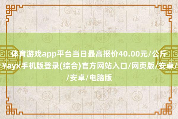体育游戏app平台当日最高报价40.00元/公斤-🔥ayx手机版登录(综合)官方网站入口/网页版/安卓/电脑版