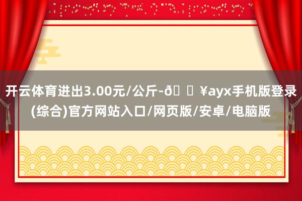 开云体育进出3.00元/公斤-🔥ayx手机版登录(综合)官方网站入口/网页版/安卓/电脑版