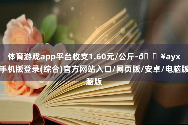 体育游戏app平台收支1.60元/公斤-🔥ayx手机版登录(综合)官方网站入口/网页版/安卓/电脑版