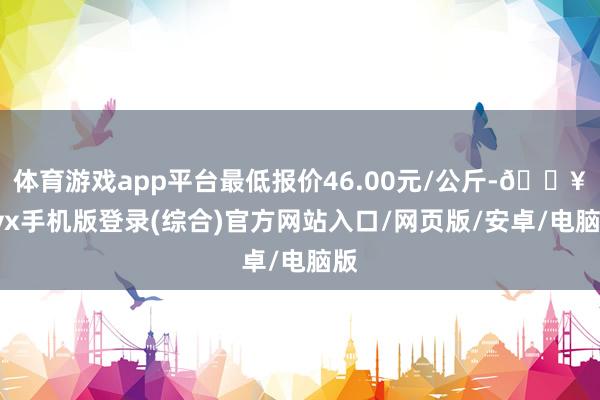 体育游戏app平台最低报价46.00元/公斤-🔥ayx手机版登录(综合)官方网站入口/网页版/安卓/电脑版