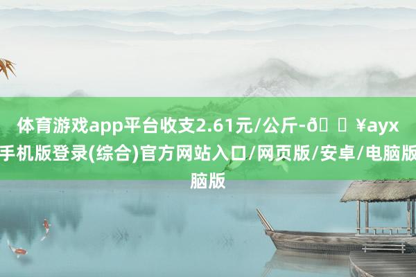 体育游戏app平台收支2.61元/公斤-🔥ayx手机版登录(综合)官方网站入口/网页版/安卓/电脑版