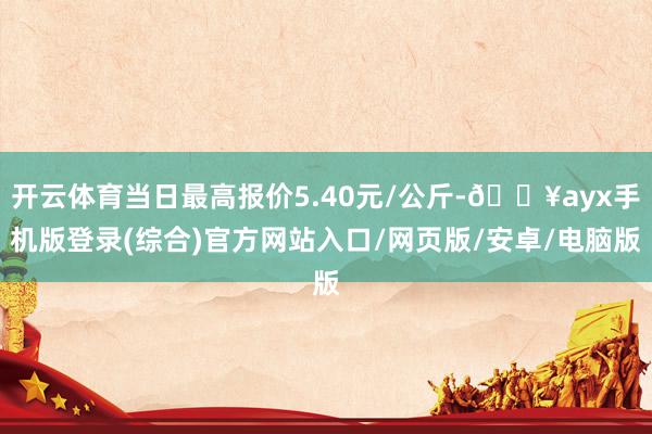 开云体育当日最高报价5.40元/公斤-🔥ayx手机版登录(综合)官方网站入口/网页版/安卓/电脑版
