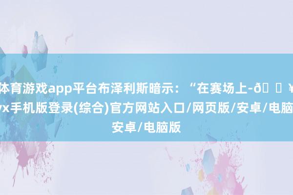 体育游戏app平台布泽利斯暗示：“在赛场上-🔥ayx手机版登录(综合)官方网站入口/网页版/安卓/电脑版