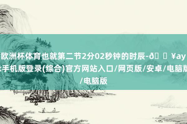 欧洲杯体育也就第二节2分02秒钟的时辰-🔥ayx手机版登录(综合)官方网站入口/网页版/安卓/电脑版