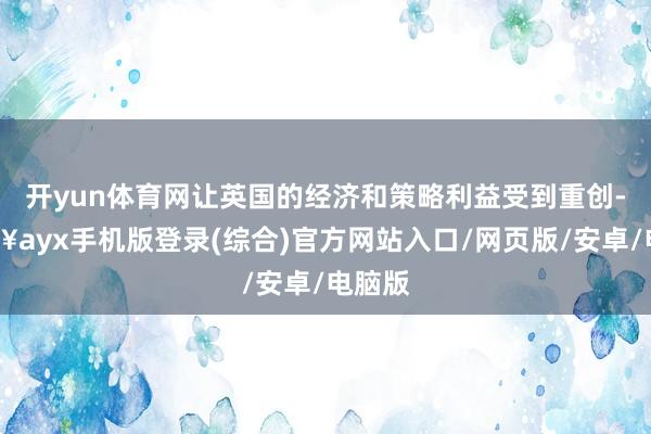 开yun体育网让英国的经济和策略利益受到重创-🔥ayx手机版登录(综合)官方网站入口/网页版/安卓/电脑版