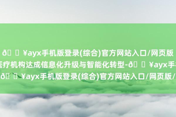 🔥ayx手机版登录(综合)官方网站入口/网页版/安卓/电脑版赋能各级医疗机构达成信息化升级与智能化转型-🔥ayx手机版登录(综合)官方网站入口/网页版/安卓/电脑版