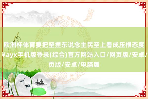 欧洲杯体育要把坚捏东说念主民至上看成压根态度-🔥ayx手机版登录(综合)官方网站入口/网页版/安卓/电脑版