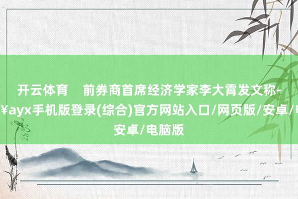 开云体育    前券商首席经济学家李大霄发文称-🔥ayx手机版登录(综合)官方网站入口/网页版/安卓/电脑版