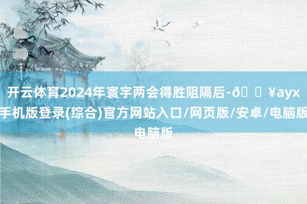 开云体育2024年寰宇两会得胜阻隔后-🔥ayx手机版登录(综合)官方网站入口/网页版/安卓/电脑版
