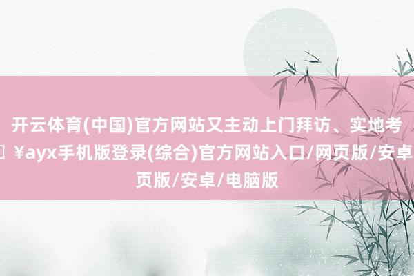 开云体育(中国)官方网站又主动上门拜访、实地考验-🔥ayx手机版登录(综合)官方网站入口/网页版/安卓/电脑版