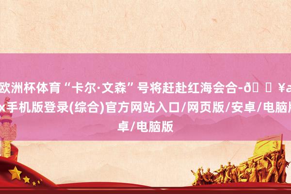 欧洲杯体育“卡尔·文森”号将赶赴红海会合-🔥ayx手机版登录(综合)官方网站入口/网页版/安卓/电脑版