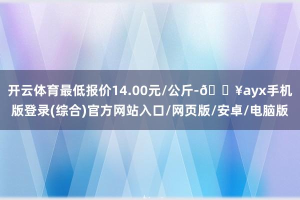 开云体育最低报价14.00元/公斤-🔥ayx手机版登录(综合)官方网站入口/网页版/安卓/电脑版
