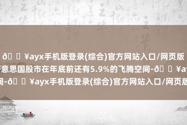 🔥ayx手机版登录(综合)官方网站入口/网页版/安卓/电脑版意味着好意思国股市在年底前还有5.9%的飞腾空间-🔥ayx手机版登录(综合)官方网站入口/网页版/安卓/电脑版