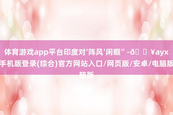 体育游戏app平台印度对‘阵风’闲暇”-🔥ayx手机版登录(综合)官方网站入口/网页版/安卓/电脑版