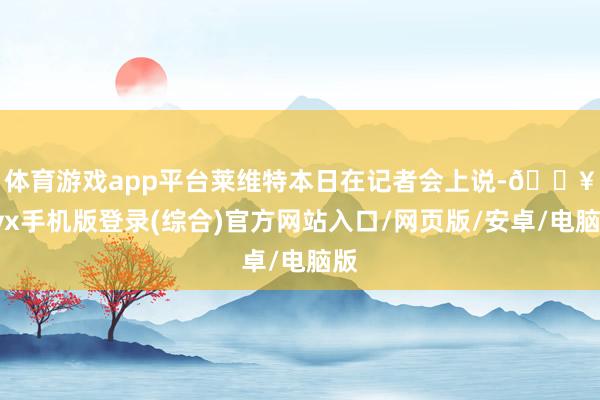 体育游戏app平台　　莱维特本日在记者会上说-🔥ayx手机版登录(综合)官方网站入口/网页版/安卓/电脑版