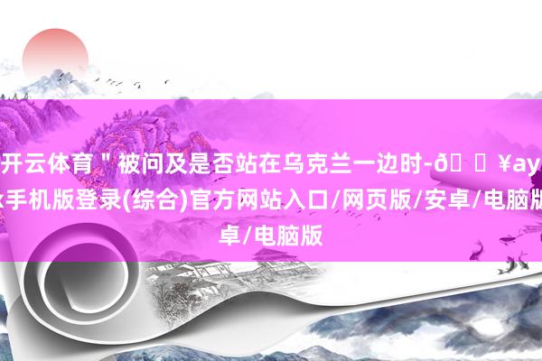 开云体育＂被问及是否站在乌克兰一边时-🔥ayx手机版登录(综合)官方网站入口/网页版/安卓/电脑版