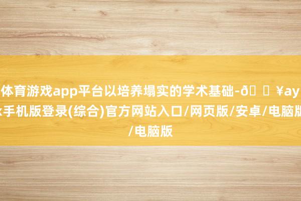 体育游戏app平台以培养塌实的学术基础-🔥ayx手机版登录(综合)官方网站入口/网页版/安卓/电脑版