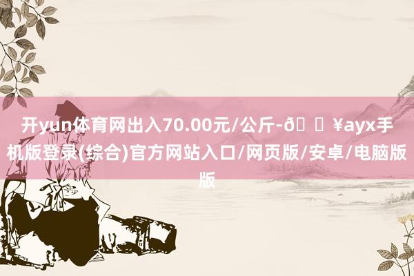 开yun体育网出入70.00元/公斤-🔥ayx手机版登录(综合)官方网站入口/网页版/安卓/电脑版