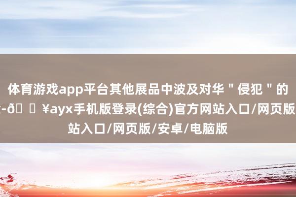 体育游戏app平台其他展品中波及对华＂侵犯＂的表述或被删除-🔥ayx手机版登录(综合)官方网站入口/网页版/安卓/电脑版