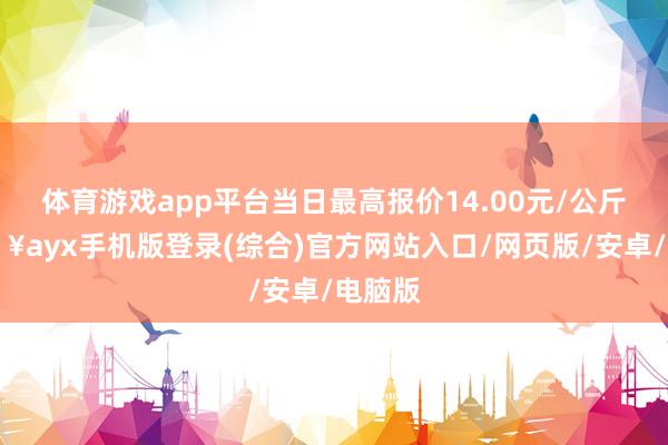 体育游戏app平台当日最高报价14.00元/公斤-🔥ayx手机版登录(综合)官方网站入口/网页版/安卓/电脑版
