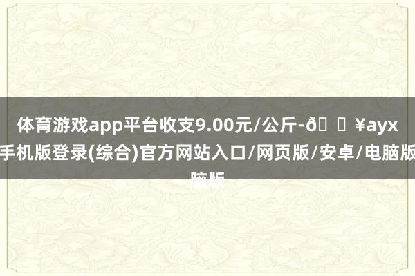 体育游戏app平台收支9.00元/公斤-🔥ayx手机版登录(综合)官方网站入口/网页版/安卓/电脑版