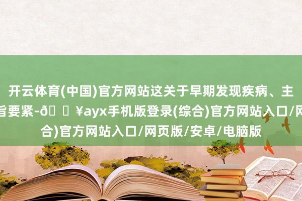 开云体育(中国)官方网站这关于早期发现疾病、主办最好治疗时机意旨要紧-🔥ayx手机版登录(综合)官方网站入口/网页版/安卓/电脑版