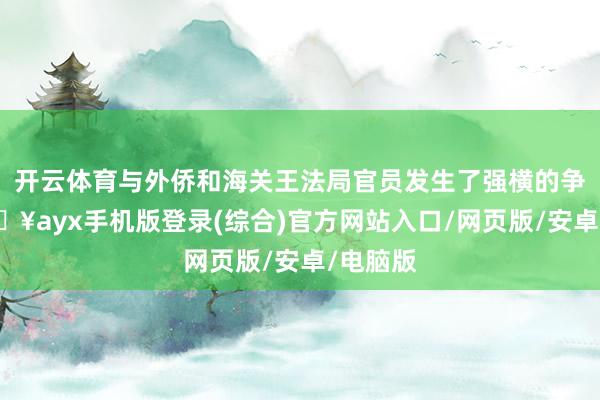 开云体育与外侨和海关王法局官员发生了强横的争吵-🔥ayx手机版登录(综合)官方网站入口/网页版/安卓/电脑版