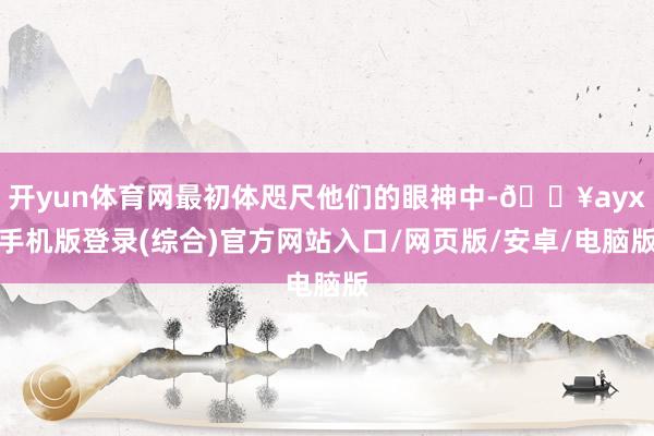 开yun体育网最初体咫尺他们的眼神中-🔥ayx手机版登录(综合)官方网站入口/网页版/安卓/电脑版