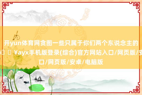 开yun体育网贪图一些只属于你们两个东说念主的迥殊手脚-🔥ayx手机版登录(综合)官方网站入口/网页版/安卓/电脑版