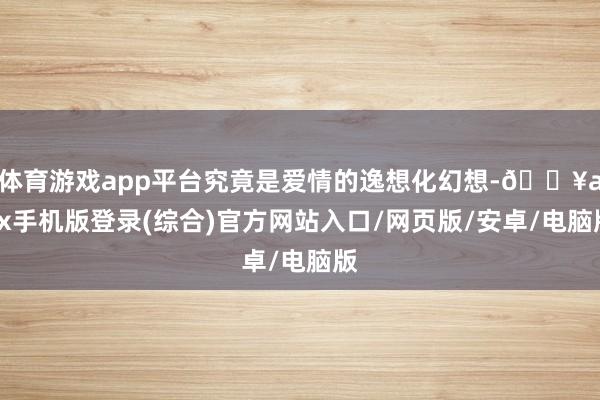 体育游戏app平台究竟是爱情的逸想化幻想-🔥ayx手机版登录(综合)官方网站入口/网页版/安卓/电脑版