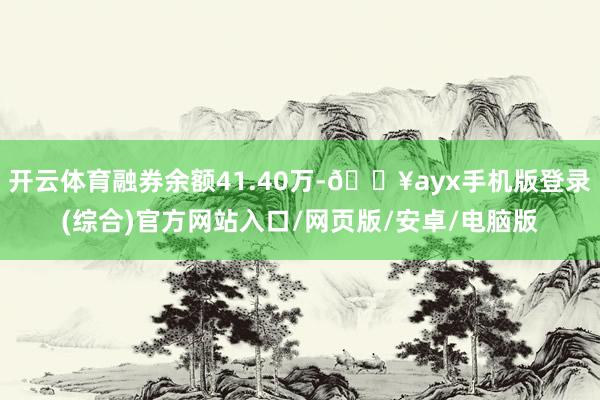 开云体育融券余额41.40万-🔥ayx手机版登录(综合)官方网站入口/网页版/安卓/电脑版